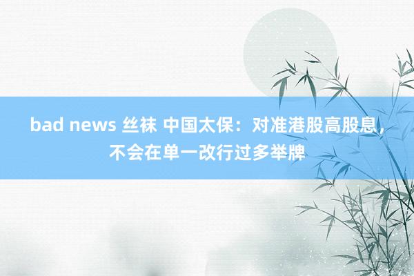 bad news 丝袜 中国太保：对准港股高股息，不会在单一改行过多举牌