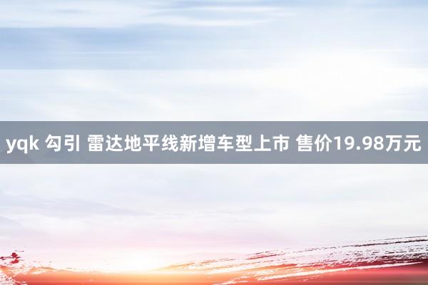 yqk 勾引 雷达地平线新增车型上市 售价19.98万元