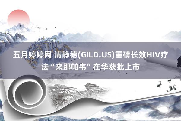 五月婷婷网 清静德(GILD.US)重磅长效HIV疗法“来那帕韦”在华获批上市