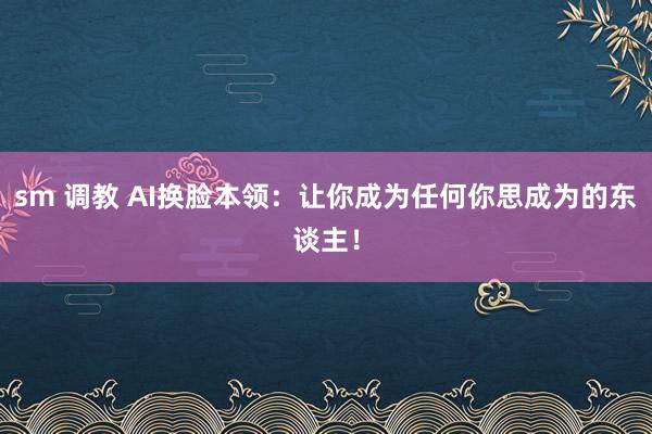 sm 调教 AI换脸本领：让你成为任何你思成为的东谈主！