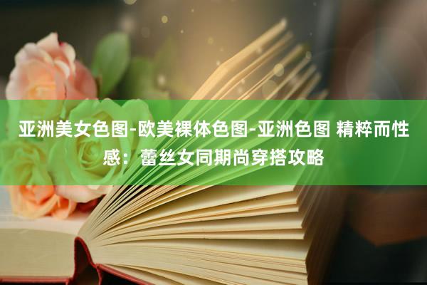 亚洲美女色图-欧美裸体色图-亚洲色图 精粹而性感：蕾丝女同期尚穿搭攻略