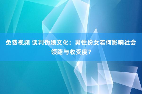 免费视频 谈判伪娘文化：男性扮女若何影响社会领路与收受度？