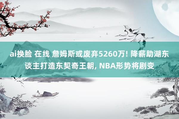 ai换脸 在线 詹姆斯或废弃5260万! 降薪助湖东谈主打造东契奇王朝， NBA形势将剧变