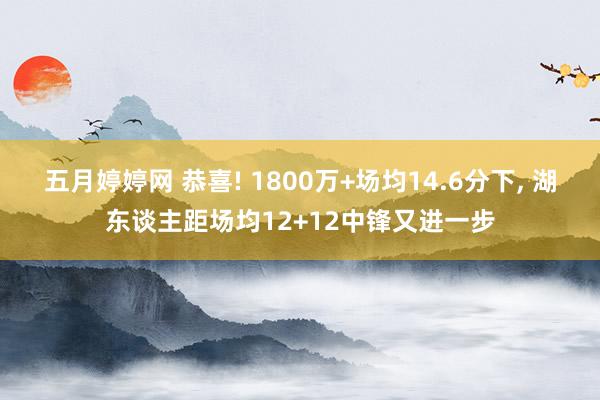 五月婷婷网 恭喜! 1800万+场均14.6分下， 湖东谈主距场均12+12中锋又进一步