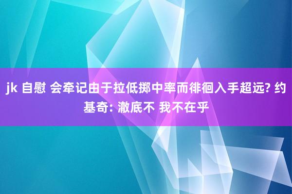 jk 自慰 会牵记由于拉低掷中率而徘徊入手超远? 约基奇: 澈底不 我不在乎