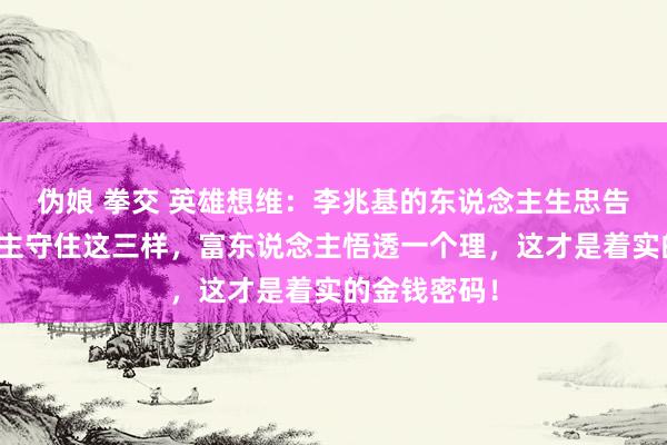 伪娘 拳交 英雄想维：李兆基的东说念主生忠告：穷东说念主守住这三样，富东说念主悟透一个理，这才是着实的金钱密码！