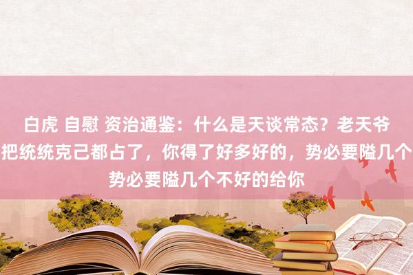白虎 自慰 资治通鉴：什么是天谈常态？老天爷不可能让你把统统克己都占了，你得了好多好的，势必要隘几个不好的给你