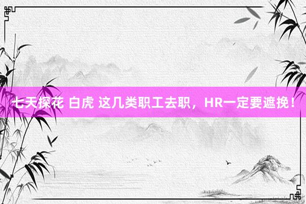 七天探花 白虎 这几类职工去职，HR一定要遮挽！