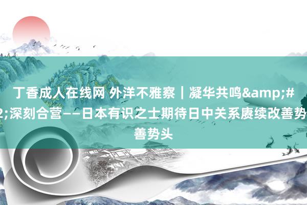 丁香成人在线网 外洋不雅察｜凝华共鸣&#32;深刻合营——日本有识之士期待日中关系赓续改善势头