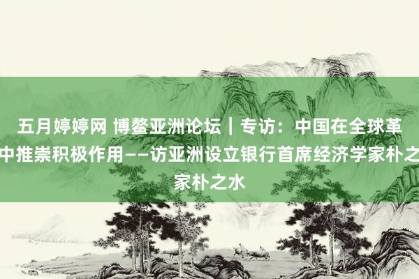 五月婷婷网 博鳌亚洲论坛｜专访：中国在全球革命中推崇积极作用——访亚洲设立银行首席经济学家朴之水