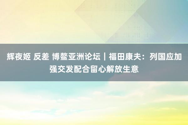 辉夜姬 反差 博鳌亚洲论坛｜福田康夫：列国应加强交发配合留心解放生意