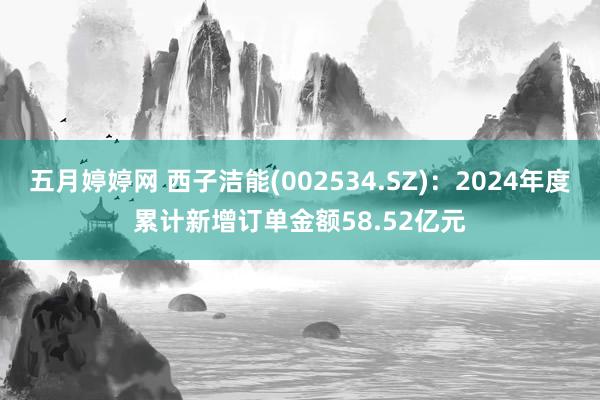五月婷婷网 西子洁能(002534.SZ)：2024年度累计新增订单金额58.52亿元