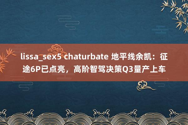 lissa_sex5 chaturbate 地平线余凯：征途6P已点亮，高阶智驾决策Q3量产上车