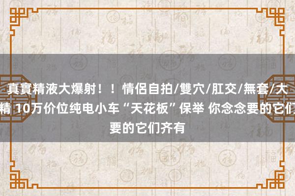 真實精液大爆射！！情侶自拍/雙穴/肛交/無套/大量噴精 10万价位纯电小车“天花板”保举 你念念要的它们齐有