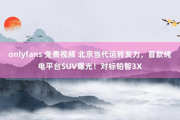 onlyfans 免费视频 北京当代运转发力，首款纯电平台SUV曝光！对标铂智3X