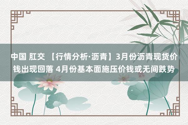 中国 肛交 【行情分析·沥青】3月份沥青现货价钱出现回落 4月份基本面施压价钱或无间跌势