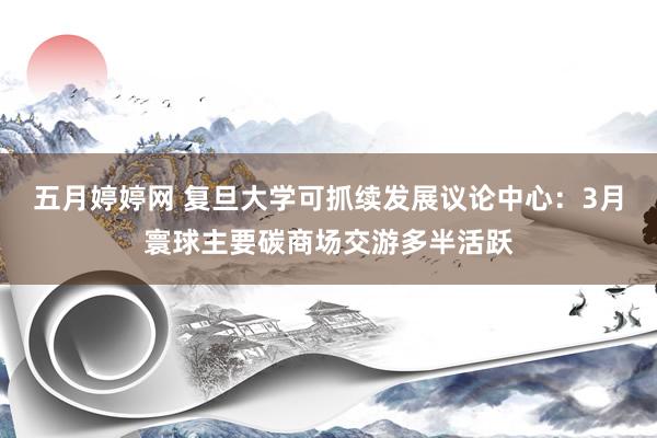 五月婷婷网 复旦大学可抓续发展议论中心：3月寰球主要碳商场交游多半活跃