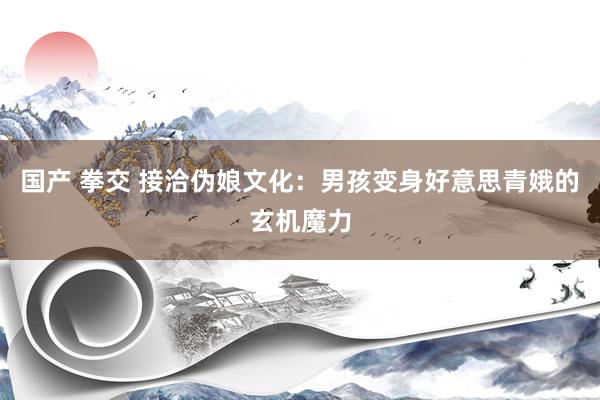 国产 拳交 接洽伪娘文化：男孩变身好意思青娥的玄机魔力
