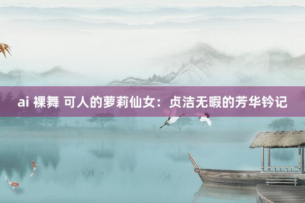 ai 裸舞 可人的萝莉仙女：贞洁无暇的芳华钤记