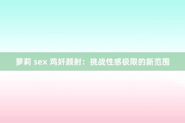 萝莉 sex 鸡奸颜射：挑战性感极限的新范围