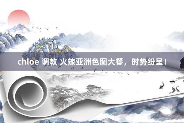 chloe 调教 火辣亚洲色图大餐，时势纷呈！