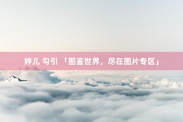 婷儿 勾引 「图鉴世界，尽在图片专区」