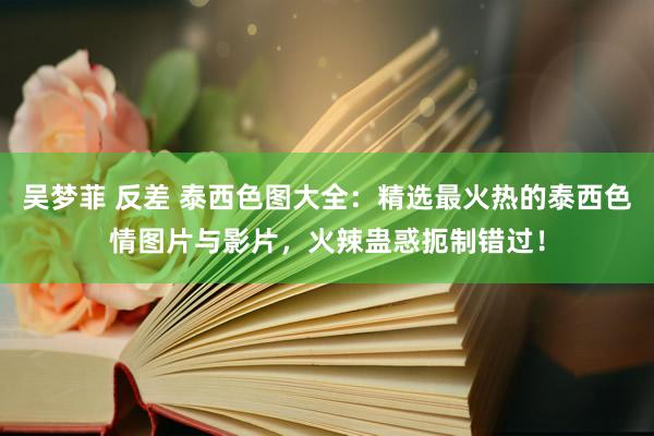 吴梦菲 反差 泰西色图大全：精选最火热的泰西色情图片与影片，火辣蛊惑扼制错过！