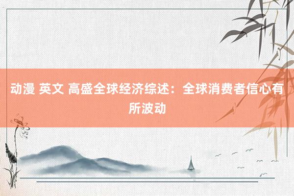 动漫 英文 高盛全球经济综述：全球消费者信心有所波动