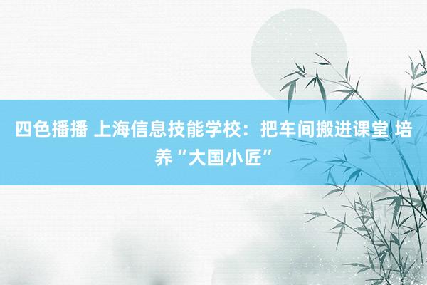 四色播播 上海信息技能学校：把车间搬进课堂 培养“大国小匠”