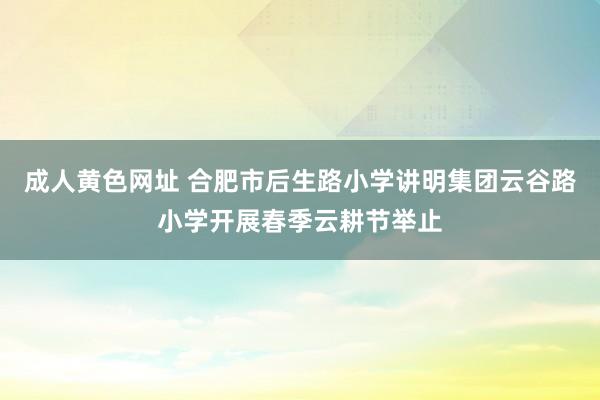 成人黄色网址 合肥市后生路小学讲明集团云谷路小学开展春季云耕节举止