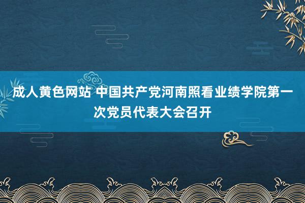 成人黄色网站 中国共产党河南照看业绩学院第一次党员代表大会召开