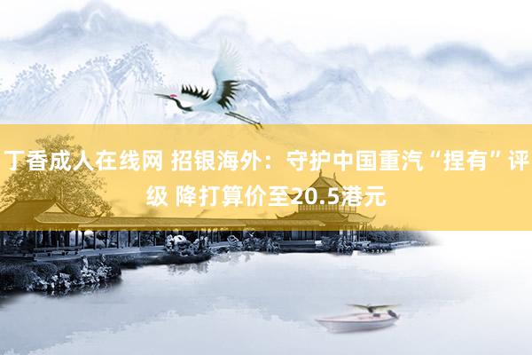 丁香成人在线网 招银海外：守护中国重汽“捏有”评级 降打算价至20.5港元