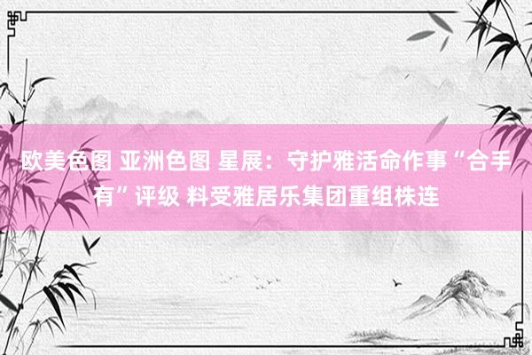 欧美色图 亚洲色图 星展：守护雅活命作事“合手有”评级 料受雅居乐集团重组株连