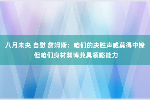 八月未央 自慰 詹姆斯：咱们的决胜声威莫得中锋 但咱们身材渊博兼具领略能力
