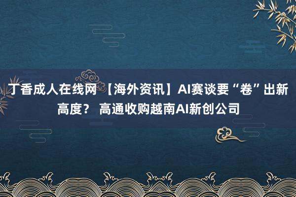 丁香成人在线网 【海外资讯】AI赛谈要“卷”出新高度？ 高通收购越南AI新创公司