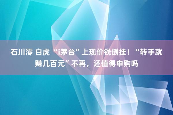 石川澪 白虎 “i茅台”上现价钱倒挂！“转手就赚几百元”不再，还值得申购吗