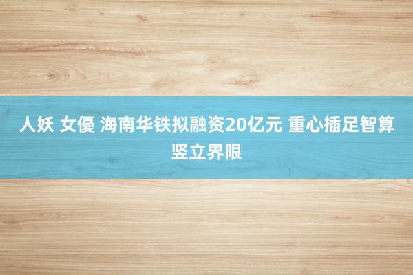人妖 女優 海南华铁拟融资20亿元 重心插足智算竖立界限