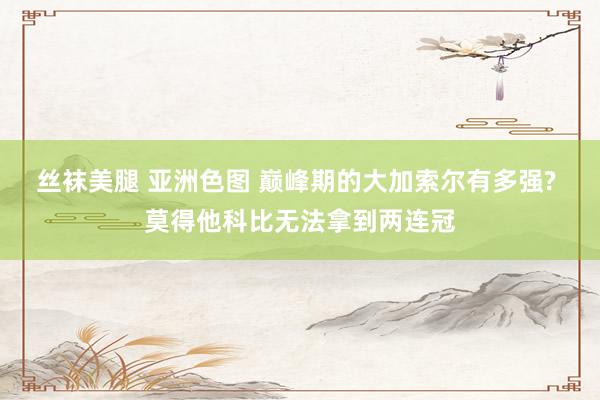 丝袜美腿 亚洲色图 巅峰期的大加索尔有多强? 莫得他科比无法拿到两连冠