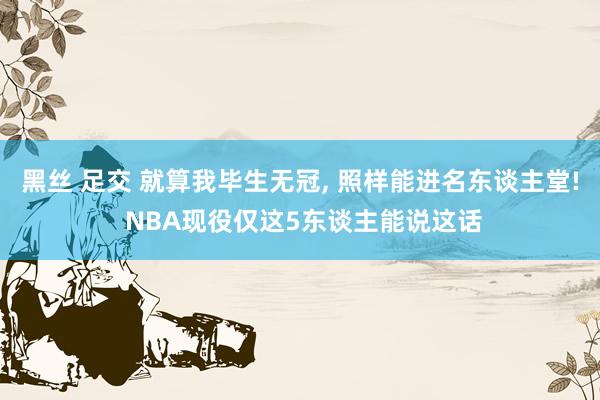 黑丝 足交 就算我毕生无冠， 照样能进名东谈主堂! NBA现役仅这5东谈主能说这话