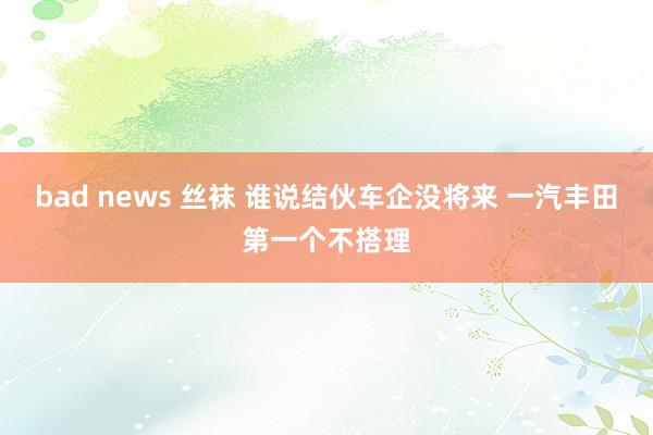 bad news 丝袜 谁说结伙车企没将来 一汽丰田第一个不搭理