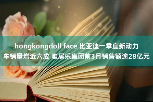 hongkongdoll face 比亚迪一季度新动力车销量增近六成 雅居乐集团前3月销售额逾28亿元