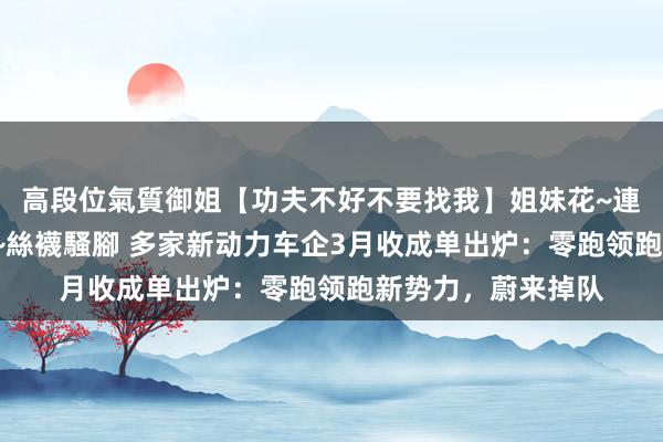 高段位氣質御姐【功夫不好不要找我】姐妹花~連體絲襪~大奶晃動~絲襪騷腳 多家新动力车企3月收成单出炉：零跑领跑新势力，蔚来掉队