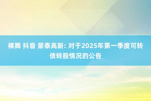 裸舞 抖音 蒙泰高新: 对于2025年第一季度可转债转股情况的公告