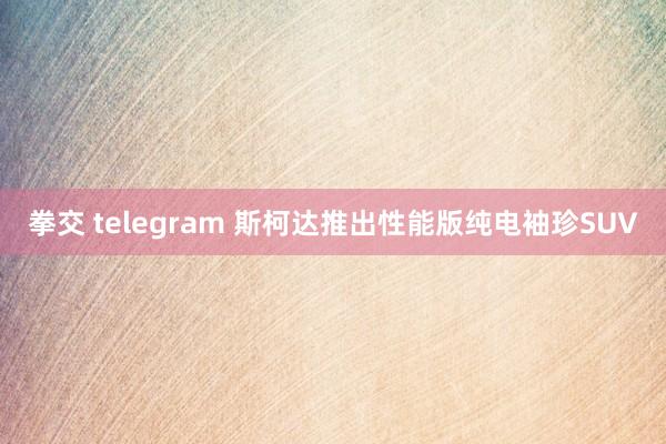 拳交 telegram 斯柯达推出性能版纯电袖珍SUV