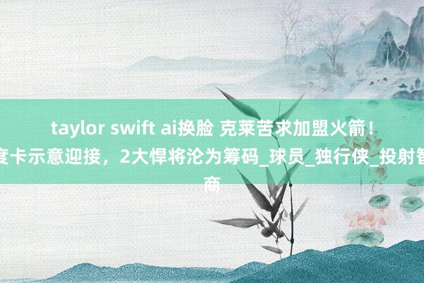 taylor swift ai换脸 克莱苦求加盟火箭！乌度卡示意迎接，2大悍将沦为筹码_球员_独行侠_投射智商
