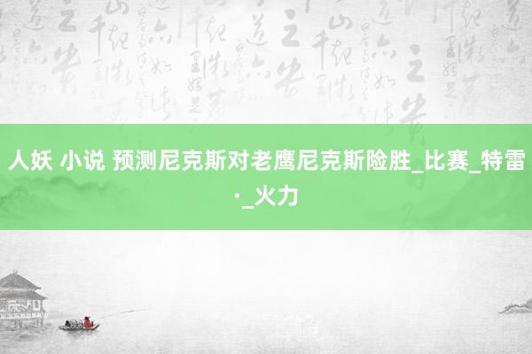 人妖 小说 预测尼克斯对老鹰尼克斯险胜_比赛_特雷·_火力