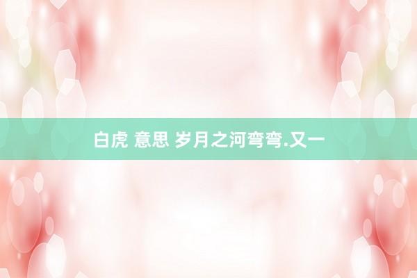 白虎 意思 岁月之河弯弯.又一