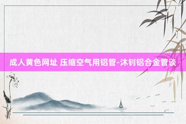 成人黄色网址 压缩空气用铝管-沐钊铝合金管谈