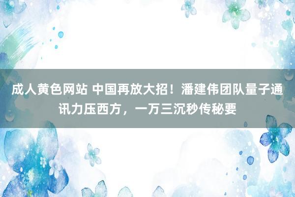 成人黄色网站 中国再放大招！潘建伟团队量子通讯力压西方，一万三沉秒传秘要
