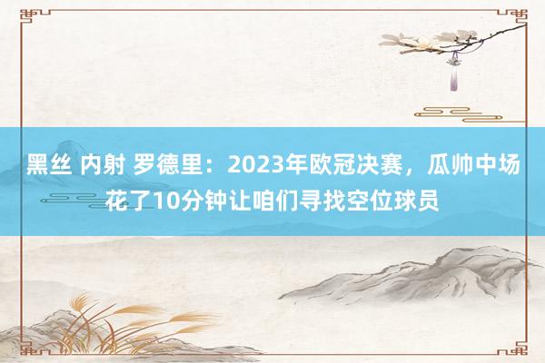黑丝 内射 罗德里：2023年欧冠决赛，瓜帅中场花了10分钟让咱们寻找空位球员